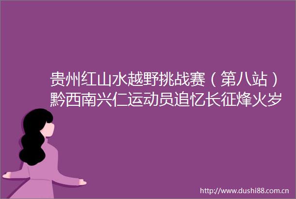 贵州红山水越野挑战赛（第八站）黔西南兴仁运动员追忆长征烽火岁月汲取奋进力量