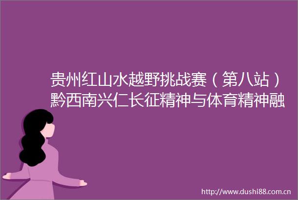 贵州红山水越野挑战赛（第八站）黔西南兴仁长征精神与体育精神融出薪火传承新赛道