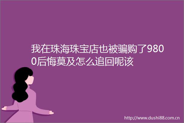 我在珠海珠宝店也被购了9800后悔莫及怎么追回呢该