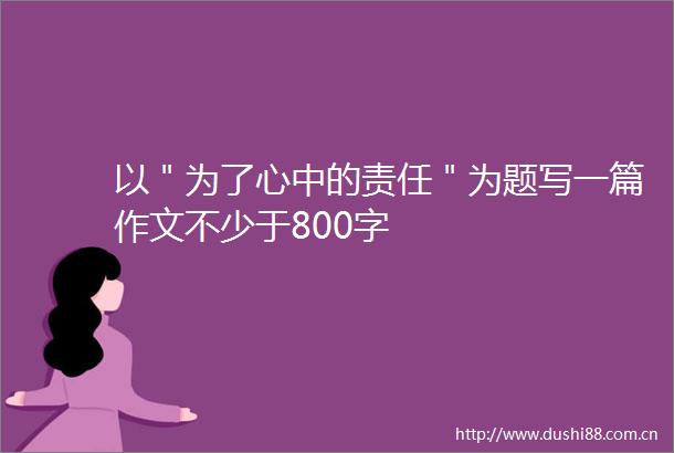 以＂为了心中的责任＂为题写一篇作文不少于800字