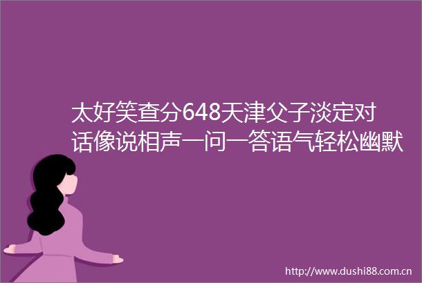 太好笑查分648天津父子淡定对话像说相声一问一答语气轻松幽默宛如相声表演