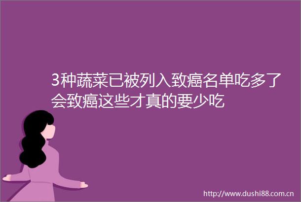 3种蔬菜已被列入致癌名单吃多了会致癌这些才真的要少吃