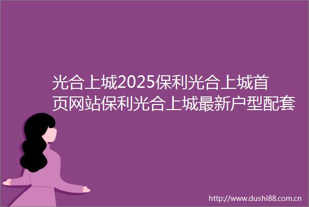 光合上城2025保利光合上城首页网站保利光合上城最新户型配套楼盘详情