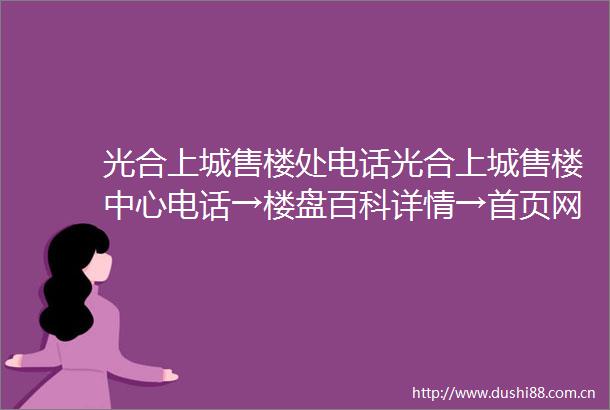 光合上城售楼处电话光合上城售楼中心电话→楼盘百科详情→首页网站