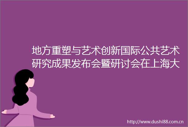 地方重塑与艺术创新国际公共艺术研究成果发布会暨研讨会在上海大学举办