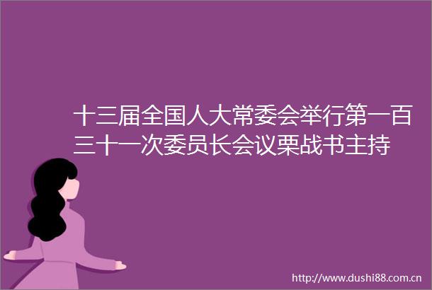 十三届全国人大常委会举行第一百三十一次委员长会议栗战书主持
