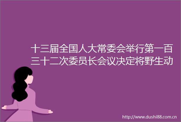 十三届全国人大常委会举行第一百三十二次委员长会议决定将野生动物保护法修订草案等交付常委会会议表决
