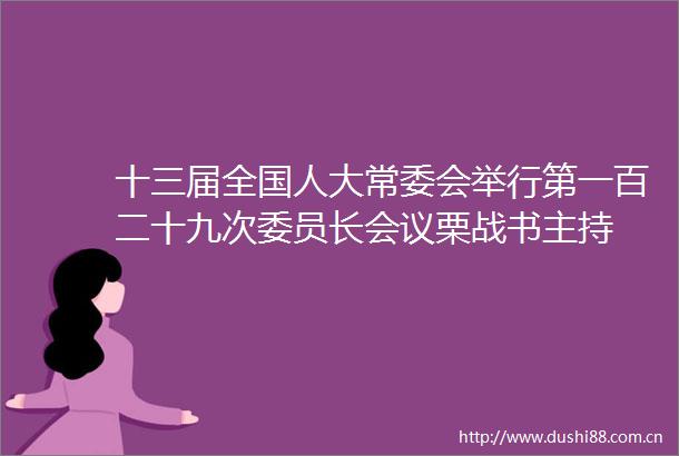 十三届全国人大常委会举行第一百二十九次委员长会议栗战书主持