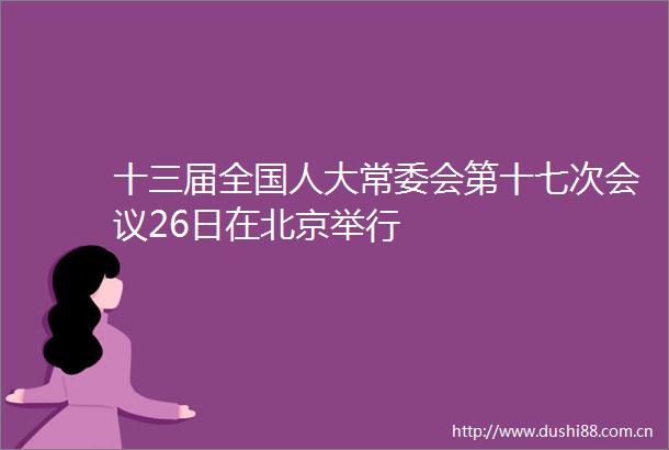 十三届全国人大常委会第十七次会议26日在北京举行