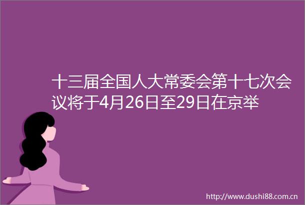 十三届全国人大常委会第十七次会议将于4月26日至29日在京举行
