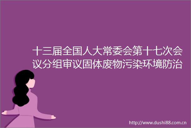 十三届全国人大常委会第十七次会议分组审议固体废物污染环境防治法修订草案人员政务处分法草案等