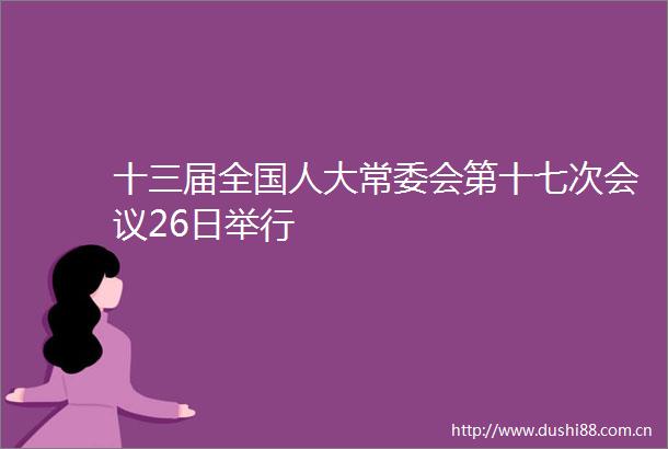 十三届全国人大常委会第十七次会议26日举行