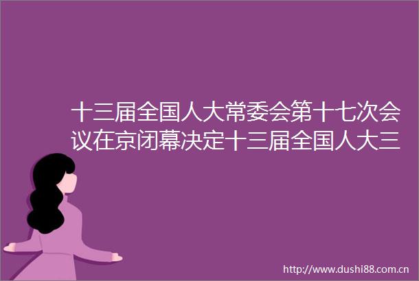 十三届全国人大常委会第十七次会议在京闭幕决定十三届全国人大三次会议5月22日在京召开