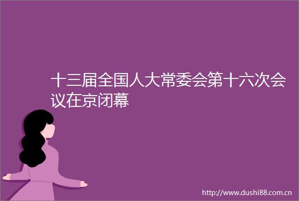 十三届全国人大常委会第十六次会议在京闭幕