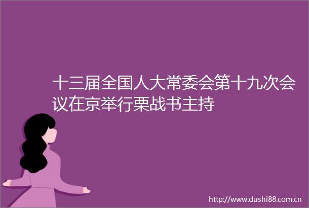 十三届全国人大常委会第十九次会议在京举行栗战书主持