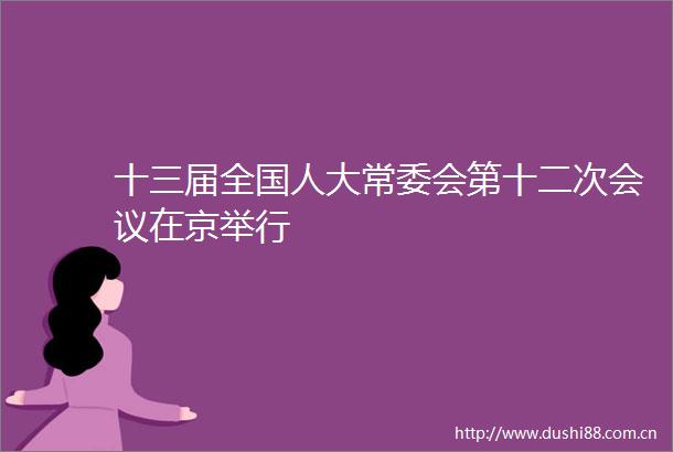 十三届全国人大常委会第十二次会议在京举行