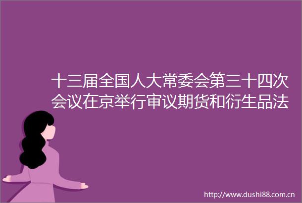 十三届全国人大常委会第三十四次会议在京举行审议期货和衍生品法草案职业教育法修订草案等