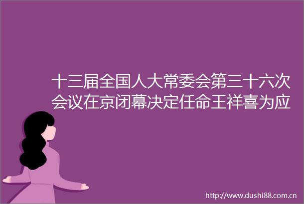 十三届全国人大常委会第三十六次会议在京闭幕决定任命王祥喜为应急管理部部长
