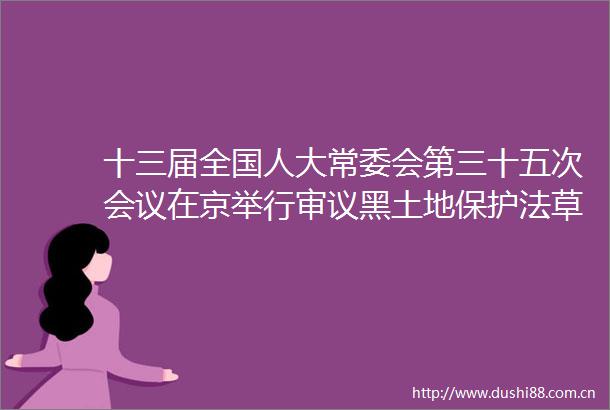 十三届全国人大常委会第三十五次会议在京举行审议黑土地保护法草案全国人大常委会议事规则修正草案等