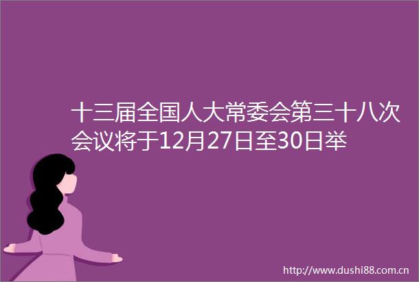 十三届全国人大常委会第三十八次会议将于12月27日至30日举行