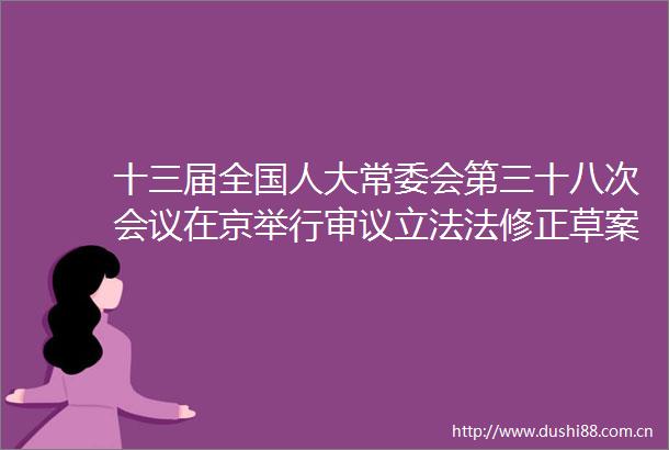 十三届全国人大常委会第三十八次会议在京举行审议立法法修正草案野生动物保护法修订草案等