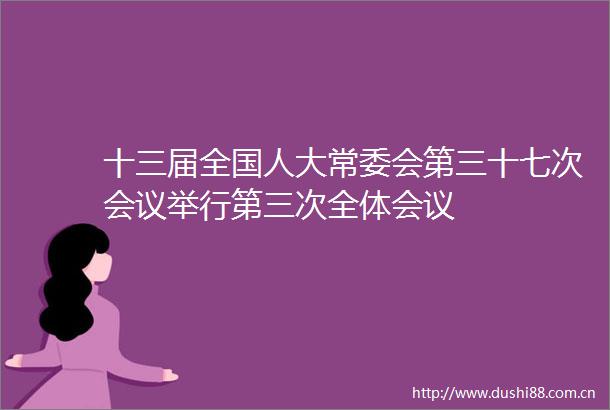 十三届全国人大常委会第三十七次会议举行第三次全体会议