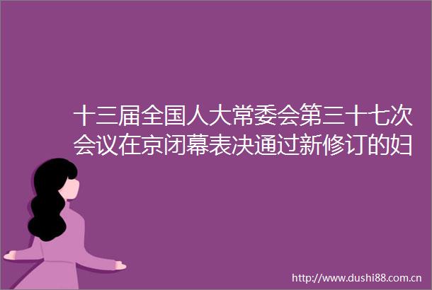 十三届全国人大常委会第三十七次会议在京闭幕表决通过新修订的妇女权益保障法黄河保护法等决定任命陈一新为安全部部长