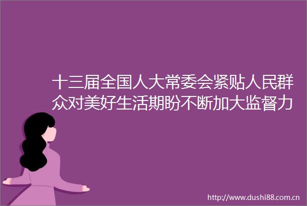 十三届全国人大常委会紧贴群众对美好生活期盼不断加大监督力度增强监督实效｜人大政协五年间