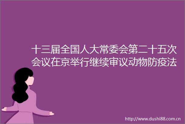 十三届全国人大常委会第二十五次会议在京举行继续审议动物防疫法修订草案行政法修订草案等