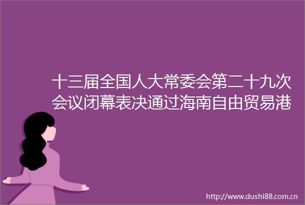 十三届全国人大常委会第二十九次会议闭幕表决通过海南自由贸易港法印花税法反外国制裁法等签署令予以公布