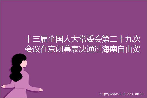 十三届全国人大常委会第二十九次会议在京闭幕表决通过海南自由贸易港法印花税法反外国制裁法等签署主