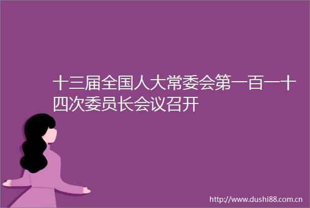 十三届全国人大常委会第一百一十四次委员长会议召开