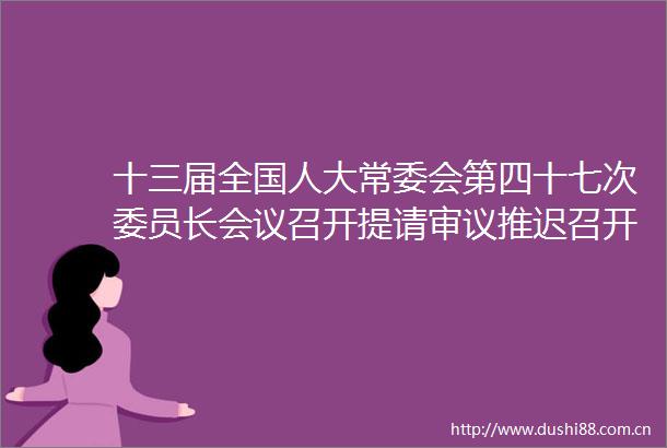 十三届全国人大常委会第四十七次委员长会议召开提请审议推迟召开十三届人大三次会议