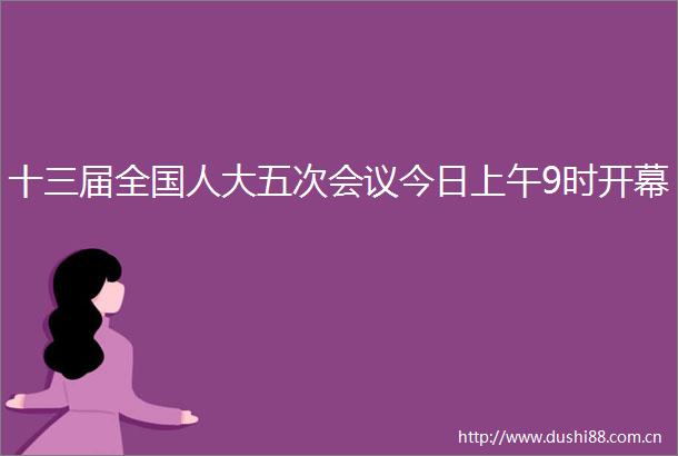 十三届全国人大五次会议今日上午9时开幕