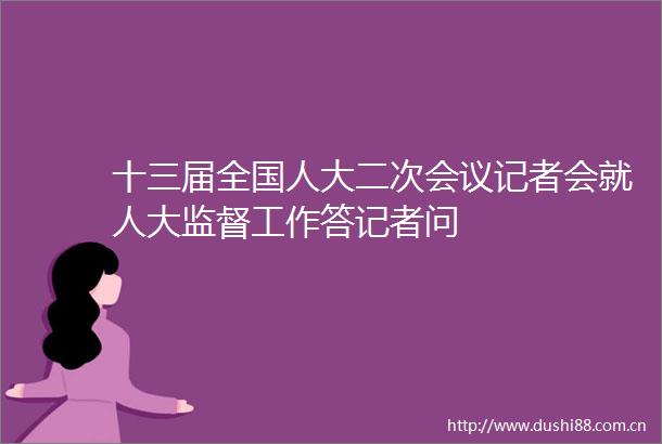 十三届全国人大二次会议记者会就人大监督工作答记者问