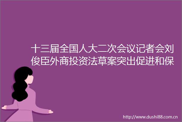 十三届全国人大二次会议记者会刘俊臣外商投资法草案突出促进和保护