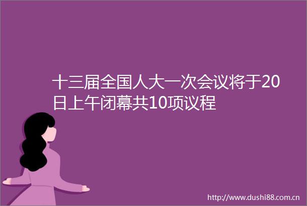 十三届全国人大一次会议将于20日上午闭幕共10项议程