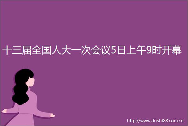 十三届全国人大一次会议5日上午9时开幕