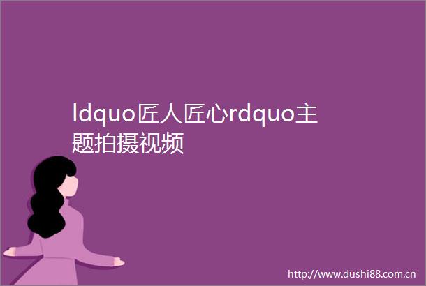ldquo匠人匠心rdquo主题拍摄视频