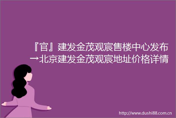 『官』建发金茂观宸售楼中心发布→北京建发金茂观宸地址价格详情