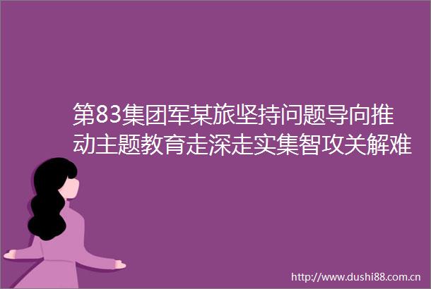 第83集团军某旅坚持问题导向推动主题教育走深走实集智攻关解难题对照检视促整改