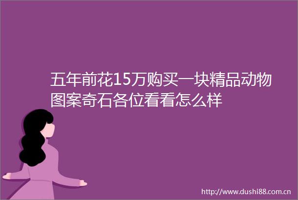 五年前花15万购买一块精品动物图案奇石各位看看怎么样