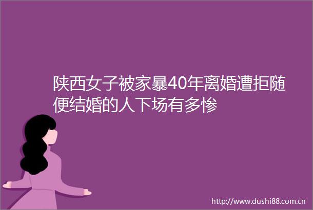 陕西女子被家暴40年离婚遭拒随便结婚的人下场有多惨