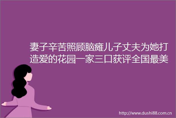 妻子辛苦照顾脑瘫儿子丈夫为她打造爱的花园一家三口获评全国最美家庭