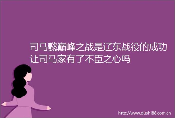 司马懿巅峰之战是辽东战役的成功让司马家有了不臣之心吗