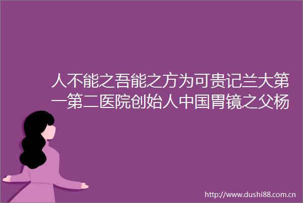 人不能之吾能之方为可贵记兰大第一第二医院创始人胃镜之父杨英福