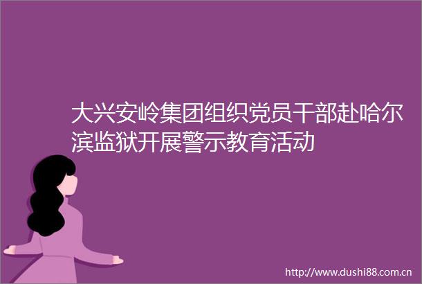 大兴安岭集团组织党员赴哈尔滨监狱开展警示教育活动