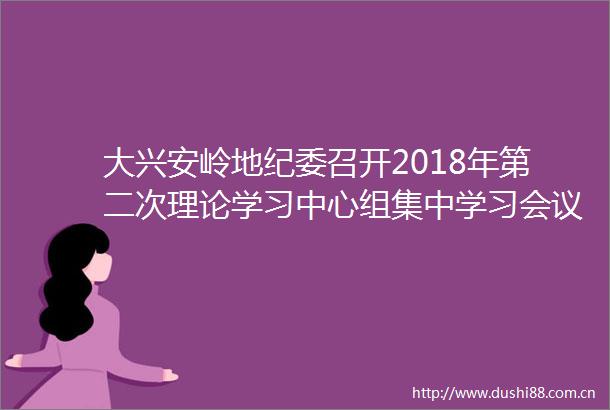 大兴安岭地纪委召开2018年第二次理论学习中心组集中学习会议