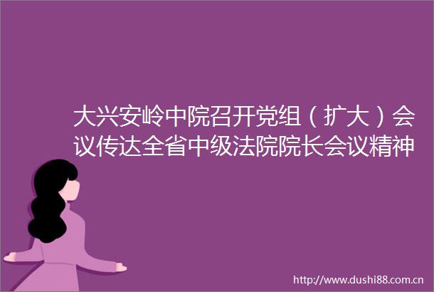 大兴安岭中院召开党组（扩大）会议传达全省中级院长会议精神