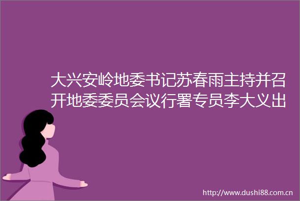 大兴安岭地委书记苏春雨主持并召开地委委员会议行署专员李大义出席会议